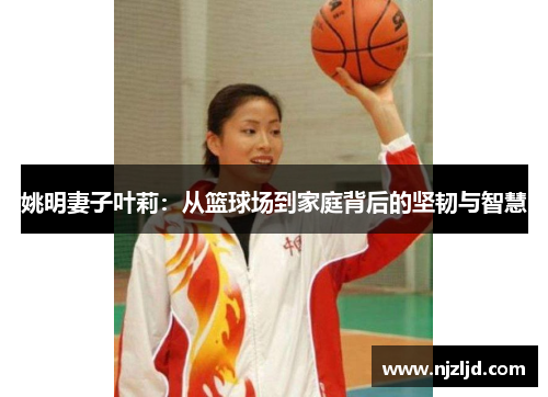 姚明妻子叶莉：从篮球场到家庭背后的坚韧与智慧