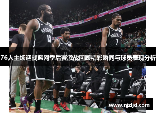 76人主场迎战篮网季后赛激战回顾精彩瞬间与球员表现分析
