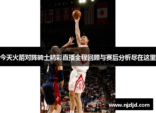今天火箭对阵骑士精彩直播全程回顾与赛后分析尽在这里