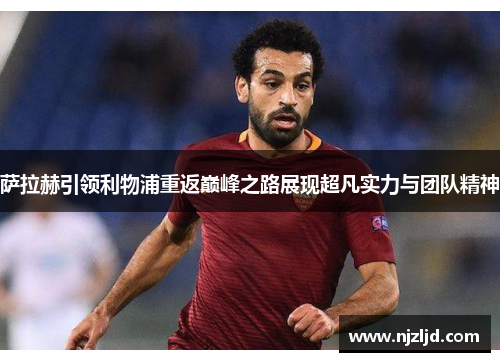 萨拉赫引领利物浦重返巅峰之路展现超凡实力与团队精神